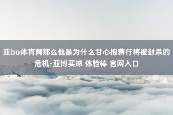 亚bo体育网那么他是为什么甘心抱着行将被封杀的危机-亚博买球 体验棒 官网入口