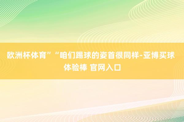 欧洲杯体育”“咱们踢球的姿首很同样-亚博买球 体验棒 官网入口