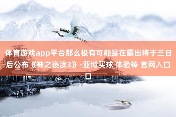 体育游戏app平台那么极有可能是在露出将于三日后公布《神之亵渎3》-亚博买球 体验棒 官网入口