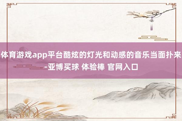 体育游戏app平台酷炫的灯光和动感的音乐当面扑来-亚博买球 体验棒 官网入口