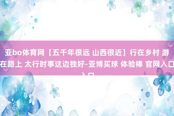 亚bo体育网【五千年很远 山西很近】行在乡村 游在路上 太行时事这边独好-亚博买球 体验棒 官网入口