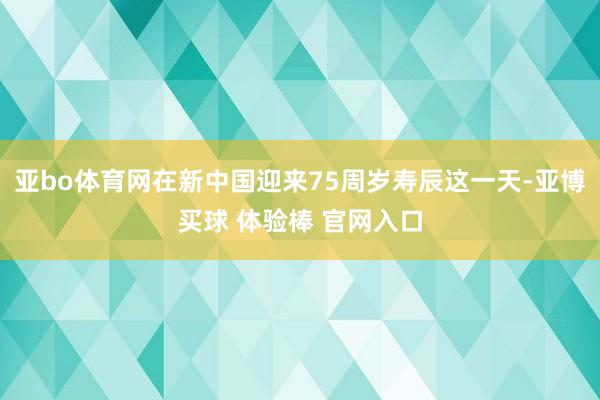 亚bo体育网在新中国迎来75周岁寿辰这一天-亚博买球 体验棒 官网入口