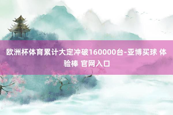 欧洲杯体育累计大定冲破160000台-亚博买球 体验棒 官网入口