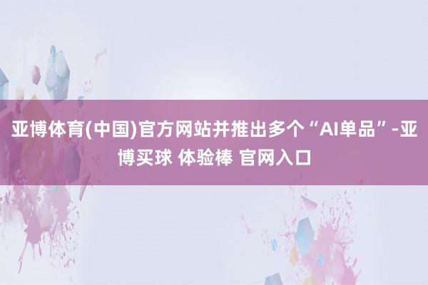 亚博体育(中国)官方网站并推出多个“AI单品”-亚博买球 体验棒 官网入口