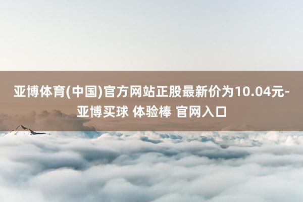 亚博体育(中国)官方网站正股最新价为10.04元-亚博买球 体验棒 官网入口