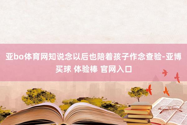 亚bo体育网知说念以后也陪着孩子作念查验-亚博买球 体验棒 官网入口