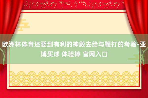 欧洲杯体育还要到有利的神殿去给与鞭打的考验-亚博买球 体验棒 官网入口