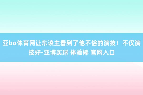 亚bo体育网让东谈主看到了他不俗的演技！不仅演技好-亚博买球 体验棒 官网入口